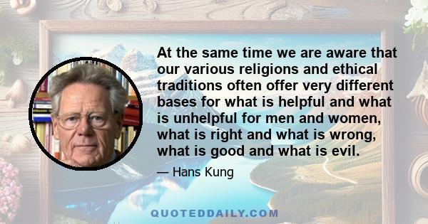 At the same time we are aware that our various religions and ethical traditions often offer very different bases for what is helpful and what is unhelpful for men and women, what is right and what is wrong, what is good