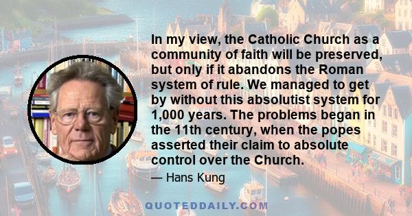 In my view, the Catholic Church as a community of faith will be preserved, but only if it abandons the Roman system of rule. We managed to get by without this absolutist system for 1,000 years. The problems began in the