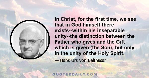 In Christ, for the first time, we see that in God himself there exists--within his inseparable unity--the distinction between the Father who gives and the Gift which is given (the Son), but only in the unity of the Holy