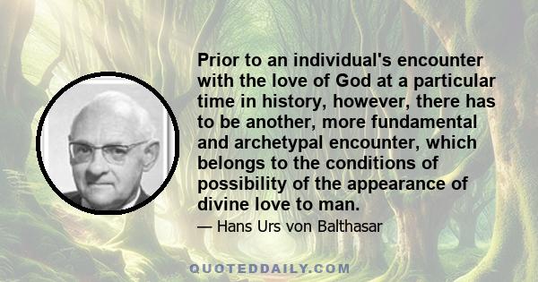 Prior to an individual's encounter with the love of God at a particular time in history, however, there has to be another, more fundamental and archetypal encounter, which belongs to the conditions of possibility of the