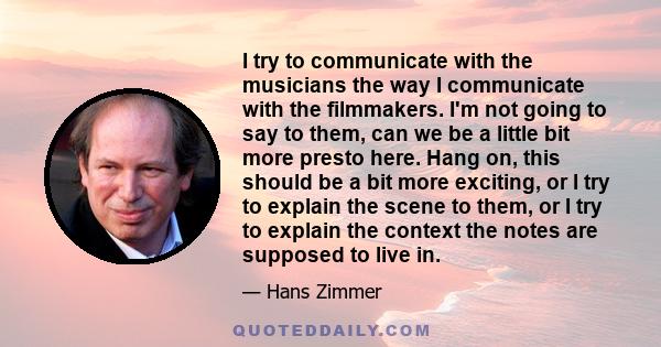 I try to communicate with the musicians the way I communicate with the filmmakers. I'm not going to say to them, can we be a little bit more presto here. Hang on, this should be a bit more exciting, or I try to explain