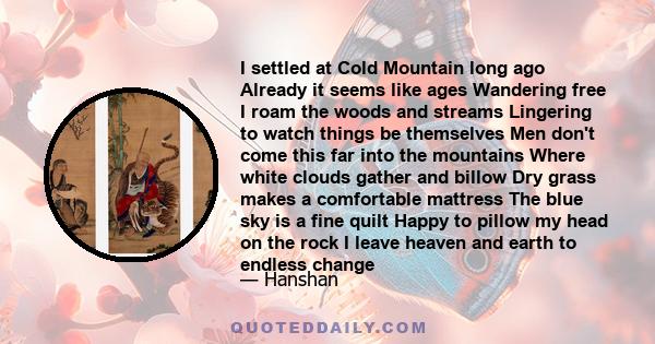 I settled at Cold Mountain long ago Already it seems like ages Wandering free I roam the woods and streams Lingering to watch things be themselves Men don't come this far into the mountains Where white clouds gather and