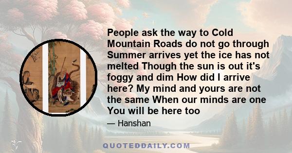 People ask the way to Cold Mountain Roads do not go through Summer arrives yet the ice has not melted Though the sun is out it's foggy and dim How did I arrive here? My mind and yours are not the same When our minds are