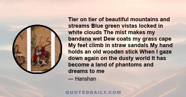 Tier on tier of beautiful mountains and streams Blue green vistas locked in white clouds The mist makes my bandana wet Dew coats my grass cape My feet climb in straw sandals My hand holds an old wooden stick When I gaze