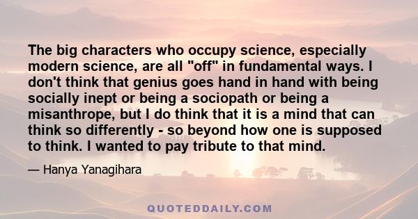 The big characters who occupy science, especially modern science, are all off in fundamental ways. I don't think that genius goes hand in hand with being socially inept or being a sociopath or being a misanthrope, but I