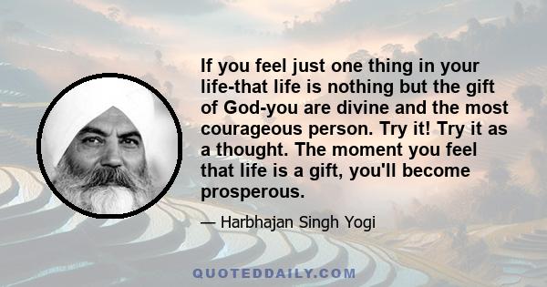 If you feel just one thing in your life-that life is nothing but the gift of God-you are divine and the most courageous person. Try it! Try it as a thought. The moment you feel that life is a gift, you'll become