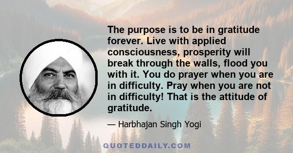 The purpose is to be in gratitude forever. Live with applied consciousness, prosperity will break through the walls, flood you with it. You do prayer when you are in difficulty. Pray when you are not in difficulty! That