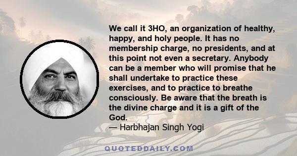 We call it 3HO, an organization of healthy, happy, and holy people. It has no membership charge, no presidents, and at this point not even a secretary. Anybody can be a member who will promise that he shall undertake to