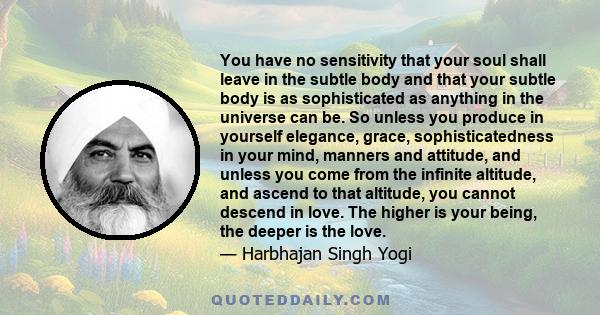 You have no sensitivity that your soul shall leave in the subtle body and that your subtle body is as sophisticated as anything in the universe can be. So unless you produce in yourself elegance, grace,