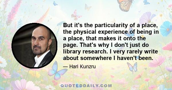 But it's the particularity of a place, the physical experience of being in a place, that makes it onto the page. That's why I don't just do library research. I very rarely write about somewhere I haven't been.