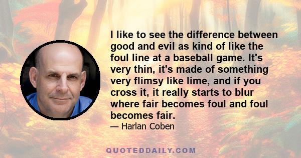 I like to see the difference between good and evil as kind of like the foul line at a baseball game. It's very thin, it's made of something very flimsy like lime, and if you cross it, it really starts to blur where fair