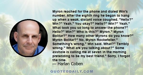Myron reached for the phone and dialed Win's number. After the eighth ring he began to hang up when a weak, distant voice coughed. Hello? Win? Yeah. You okay? Hello? Win? Yeah. What took you so long to answer the phone?