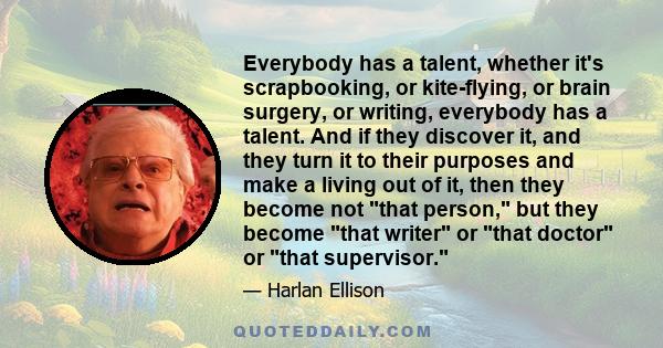 Everybody has a talent, whether it's scrapbooking, or kite-flying, or brain surgery, or writing, everybody has a talent. And if they discover it, and they turn it to their purposes and make a living out of it, then they