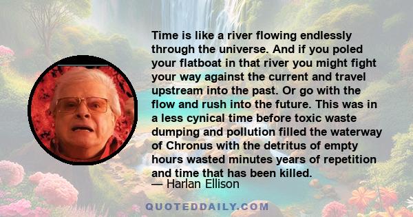 Time is like a river flowing endlessly through the universe. And if you poled your flatboat in that river you might fight your way against the current and travel upstream into the past. Or go with the flow and rush into