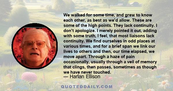 We walked for some time, and grew to know each other, as best as we'd allow. These are some of the high points. They lack continuity. I don't apologize. I merely pointed it out, adding with some truth, I feel, that most