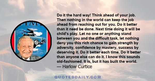 Do it the hard way! Think ahead of your job. Then nothing in the world can keep the job ahead from reaching out for you. Do it better than it need be done. Next time doing it will be child's play. Let no one or anything