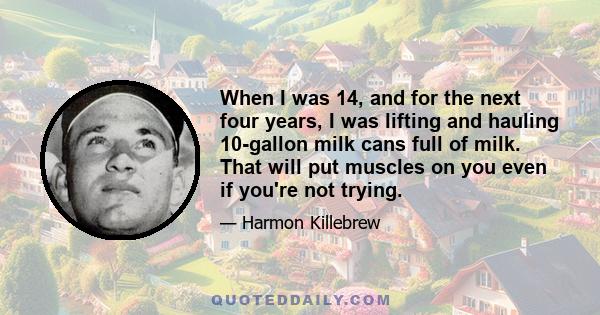 When I was 14, and for the next four years, I was lifting and hauling 10-gallon milk cans full of milk. That will put muscles on you even if you're not trying.