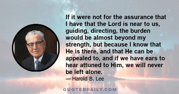 If it were not for the assurance that I have that the Lord is near to us, guiding, directing, the burden would be almost beyond my strength, but because I know that He is there, and that He can be appealed to, and if we