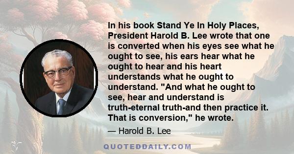 In his book Stand Ye In Holy Places, President Harold B. Lee wrote that one is converted when his eyes see what he ought to see, his ears hear what he ought to hear and his heart understands what he ought to understand.