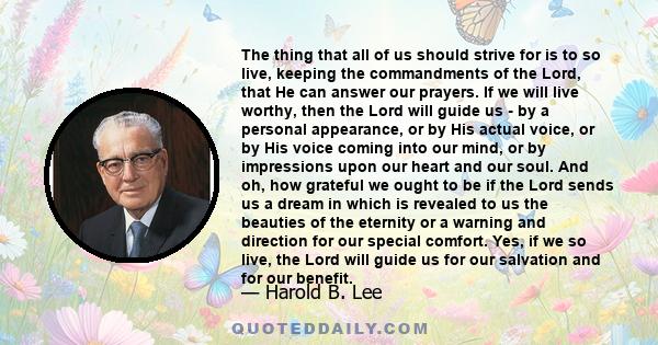 The thing that all of us should strive for is to so live, keeping the commandments of the Lord, that He can answer our prayers. If we will live worthy, then the Lord will guide us - by a personal appearance, or by His