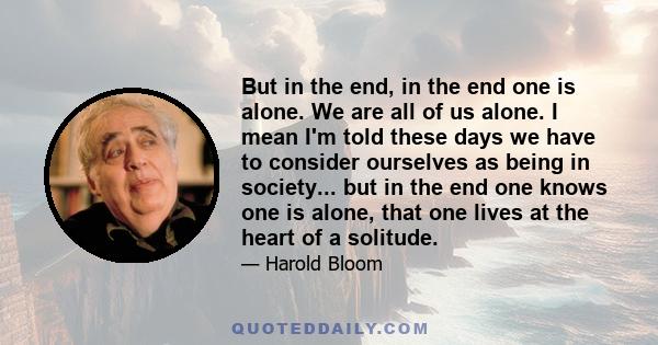 But in the end, in the end one is alone. We are all of us alone. I mean I'm told these days we have to consider ourselves as being in society... but in the end one knows one is alone, that one lives at the heart of a