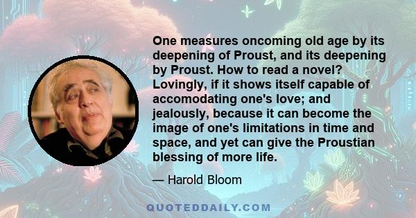 One measures oncoming old age by its deepening of Proust, and its deepening by Proust. How to read a novel? Lovingly, if it shows itself capable of accomodating one's love; and jealously, because it can become the image