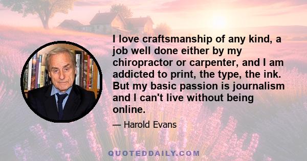 I love craftsmanship of any kind, a job well done either by my chiropractor or carpenter, and I am addicted to print, the type, the ink. But my basic passion is journalism and I can't live without being online.