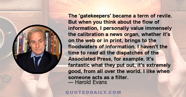 The 'gatekeepers' became a term of revile. But when you think about the flow of information, I personally value immensely the calibration a news organ, whether it's on the web or in print, brings to the floodwaters of