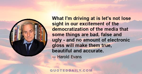 What I'm driving at is let's not lose sight in our excitement of the democratization of the media that some things are bad, false and ugly - and no amount of electronic gloss will make them true, beautiful and accurate.