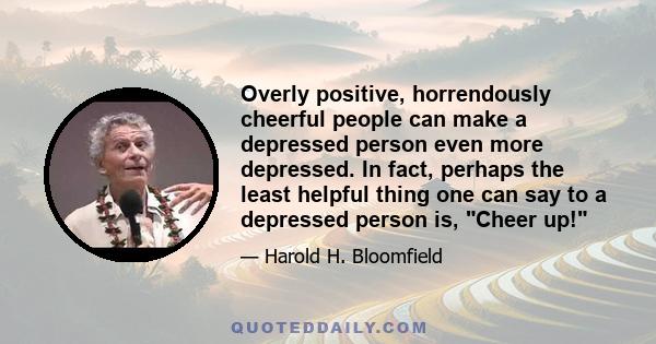 Overly positive, horrendously cheerful people can make a depressed person even more depressed. In fact, perhaps the least helpful thing one can say to a depressed person is, Cheer up!
