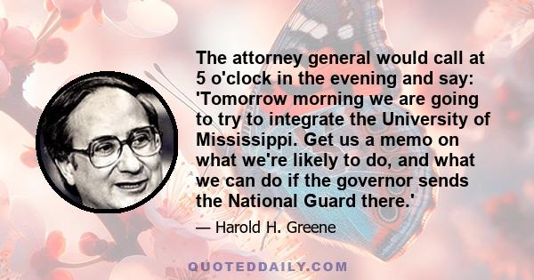 The attorney general would call at 5 o'clock in the evening and say: 'Tomorrow morning we are going to try to integrate the University of Mississippi. Get us a memo on what we're likely to do, and what we can do if the