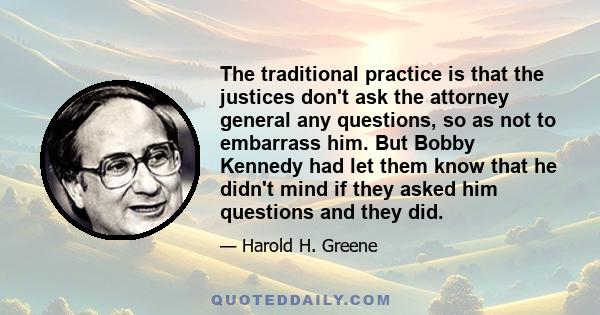 The traditional practice is that the justices don't ask the attorney general any questions, so as not to embarrass him. But Bobby Kennedy had let them know that he didn't mind if they asked him questions and they did.