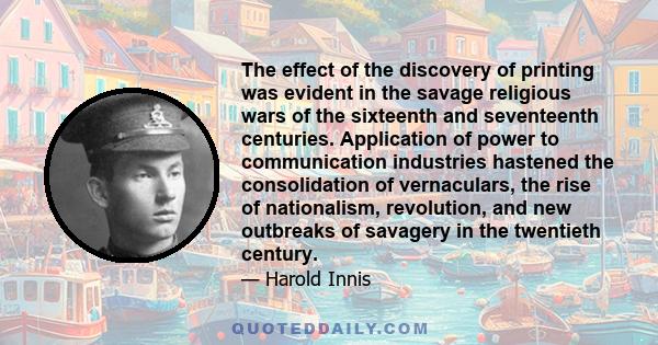 The effect of the discovery of printing was evident in the savage religious wars of the sixteenth and seventeenth centuries. Application of power to communication industries hastened the consolidation of vernaculars,