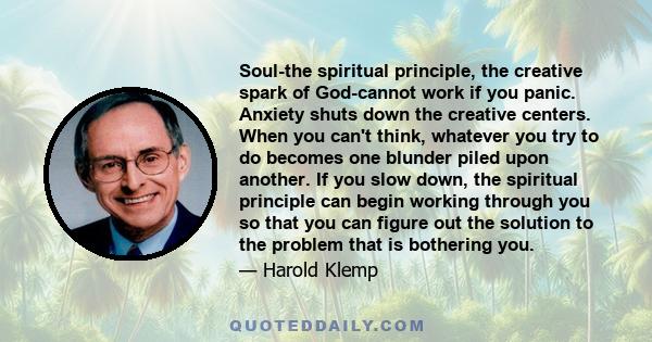 Soul-the spiritual principle, the creative spark of God-cannot work if you panic. Anxiety shuts down the creative centers. When you can't think, whatever you try to do becomes one blunder piled upon another. If you slow
