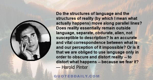 Do the structures of language and the structures of reality (by which I mean what actually happens) move along parallel lines? Does reality essentially remain outside language, separate, obdurate, alien, not susceptible