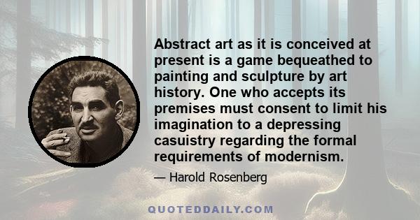 Abstract art as it is conceived at present is a game bequeathed to painting and sculpture by art history. One who accepts its premises must consent to limit his imagination to a depressing casuistry regarding the formal