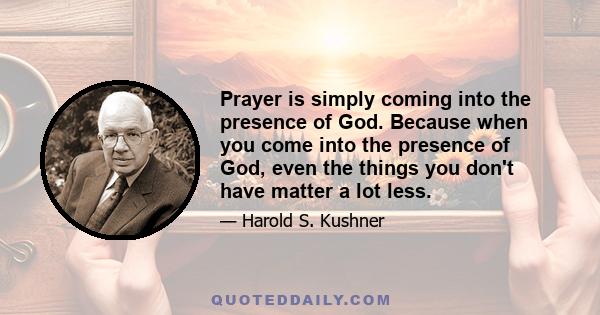 Prayer is simply coming into the presence of God. Because when you come into the presence of God, even the things you don't have matter a lot less.