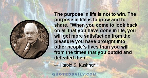 The purpose in life is not to win. The purpose in life is to grow and to share. When you come to look back on all that you have done in life, you will get more satisfaction from the pleasure you have brought into other