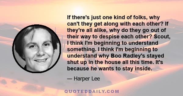 If there's just one kind of folks, why can't they get along with each other? If they're all alike, why do they go out of their way to despise each other? Scout, I think I'm beginning to understand something. I think I'm