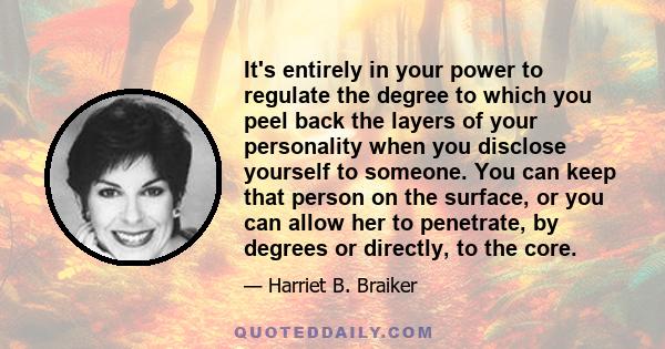 It's entirely in your power to regulate the degree to which you peel back the layers of your personality when you disclose yourself to someone. You can keep that person on the surface, or you can allow her to penetrate,