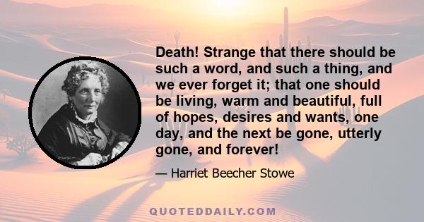 Death! Strange that there should be such a word, and such a thing, and we ever forget it; that one should be living, warm and beautiful, full of hopes, desires and wants, one day, and the next be gone, utterly gone, and