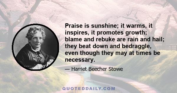Praise is sunshine; it warms, it inspires, it promotes growth; blame and rebuke are rain and hail; they beat down and bedraggle, even though they may at times be necessary.
