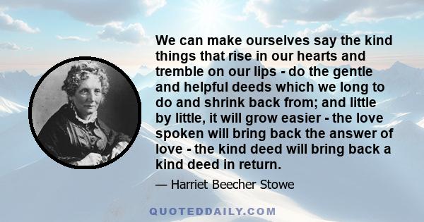 We can make ourselves say the kind things that rise in our hearts and tremble on our lips - do the gentle and helpful deeds which we long to do and shrink back from; and little by little, it will grow easier - the love