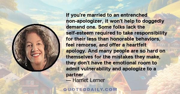 If you're married to an entrenched non-apologizer, it won't help to doggedly demand one. Some folks lack the self-esteem required to take responsibility for their less than honorable behaviors, feel remorse, and offer a