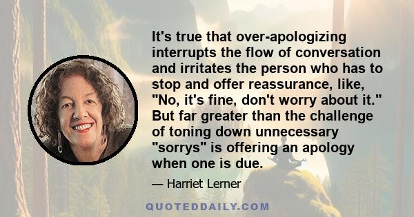 It's true that over-apologizing interrupts the flow of conversation and irritates the person who has to stop and offer reassurance, like, No, it's fine, don't worry about it. But far greater than the challenge of toning