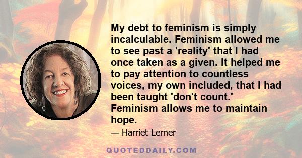 My debt to feminism is simply incalculable. Feminism allowed me to see past a 'reality' that I had once taken as a given. It helped me to pay attention to countless voices, my own included, that I had been taught 'don't