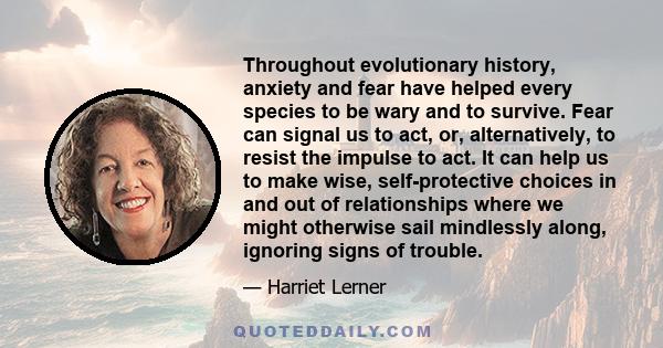 Throughout evolutionary history, anxiety and fear have helped every species to be wary and to survive. Fear can signal us to act, or, alternatively, to resist the impulse to act. It can help us to make wise,