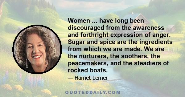 Women ... have long been discouraged from the awareness and forthright expression of anger. Sugar and spice are the ingredients from which we are made. We are the nurturers, the soothers, the peacemakers, and the
