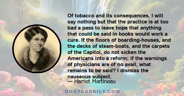 Of tobacco and its consequences, I will say nothing but that the practice is at too bad a pass to leave hope that anything that could be said in books would work a cure. If the floors of boarding-houses, and the decks