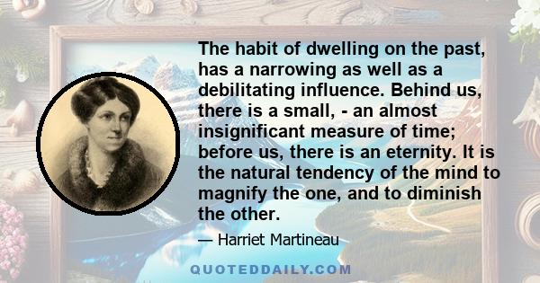 The habit of dwelling on the past, has a narrowing as well as a debilitating influence. Behind us, there is a small, - an almost insignificant measure of time; before us, there is an eternity. It is the natural tendency